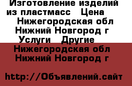 Изготовление изделий из пластмасс › Цена ­ 100 - Нижегородская обл., Нижний Новгород г. Услуги » Другие   . Нижегородская обл.,Нижний Новгород г.